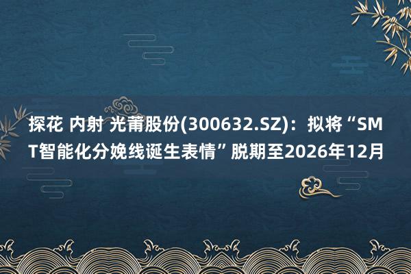 探花 内射 光莆股份(300632.SZ)：拟将“SMT智能化分娩线诞生表情”脱期至2026年12月