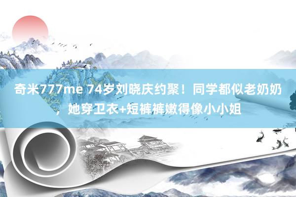 奇米777me 74岁刘晓庆约聚！同学都似老奶奶，她穿卫衣+短裤裤嫩得像小小姐
