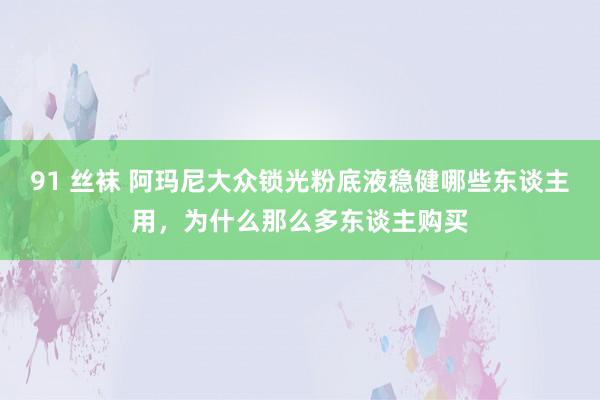 91 丝袜 阿玛尼大众锁光粉底液稳健哪些东谈主用，为什么那么多东谈主购买