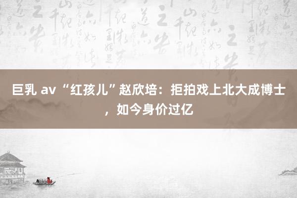 巨乳 av “红孩儿”赵欣培：拒拍戏上北大成博士，如今身价过亿