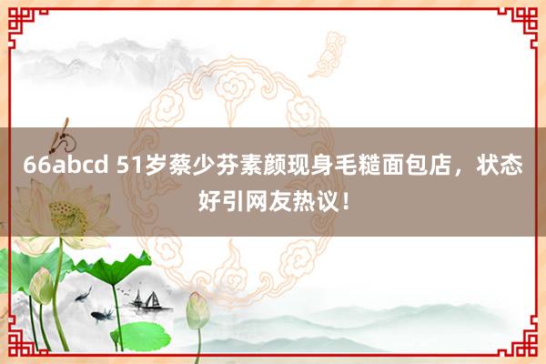 66abcd 51岁蔡少芬素颜现身毛糙面包店，状态好引网友热议！