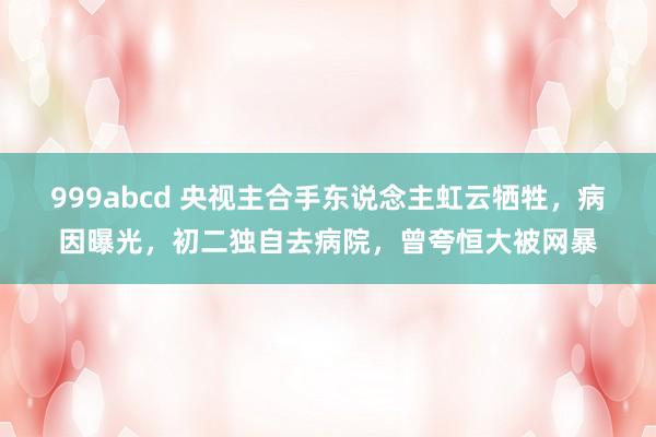 999abcd 央视主合手东说念主虹云牺牲，病因曝光，初二独自去病院，曾夸恒大被网暴