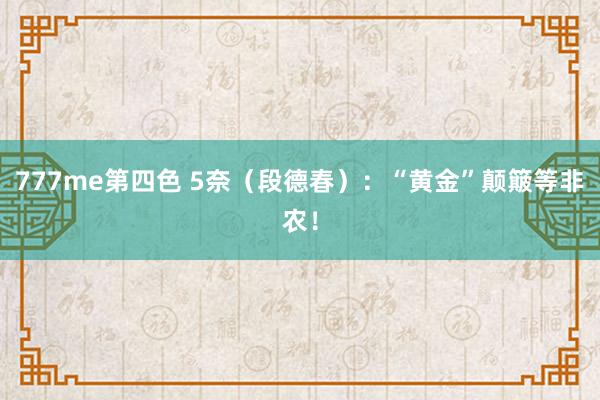 777me第四色 5奈（段德春）：“黄金”颠簸等非农！