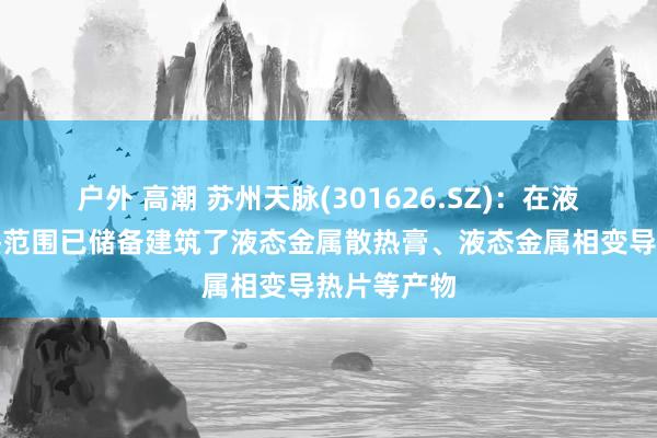 户外 高潮 苏州天脉(301626.SZ)：在液态金属散热范围已储备建筑了液态金属散热膏、液态金属相变导热片等产物