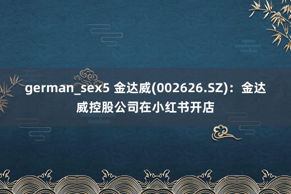 german_sex5 金达威(002626.SZ)：金达威控股公司在小红书开店