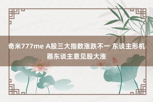 奇米777me A股三大指数涨跌不一 东谈主形机器东谈主意见股大涨