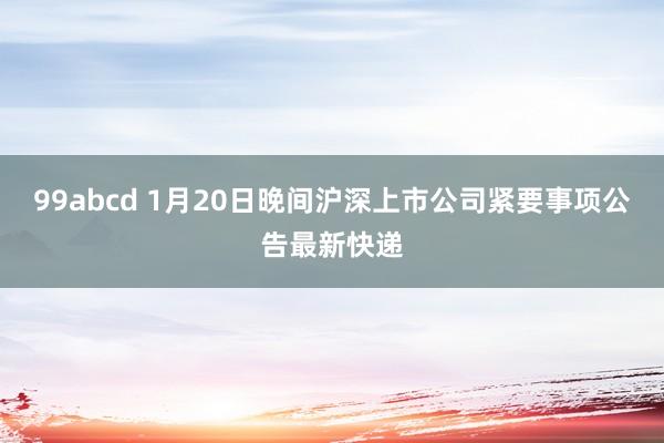 99abcd 1月20日晚间沪深上市公司紧要事项公告最新快递
