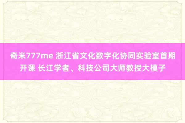 奇米777me 浙江省文化数字化协同实验室首期开课 长江学者、科技公司大师教授大模子