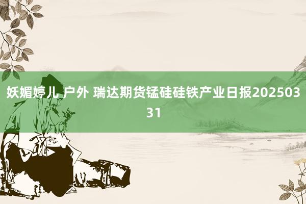 妖媚婷儿 户外 瑞达期货锰硅硅铁产业日报20250331