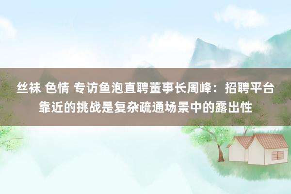 丝袜 色情 专访鱼泡直聘董事长周峰：招聘平台靠近的挑战是复杂疏通场景中的露出性