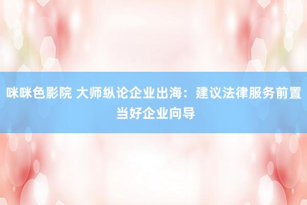 咪咪色影院 大师纵论企业出海：建议法律服务前置 当好企业向导