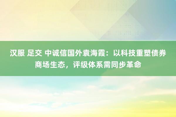 汉服 足交 中诚信国外袁海霞：以科技重塑债券商场生态，评级体系需同步革命