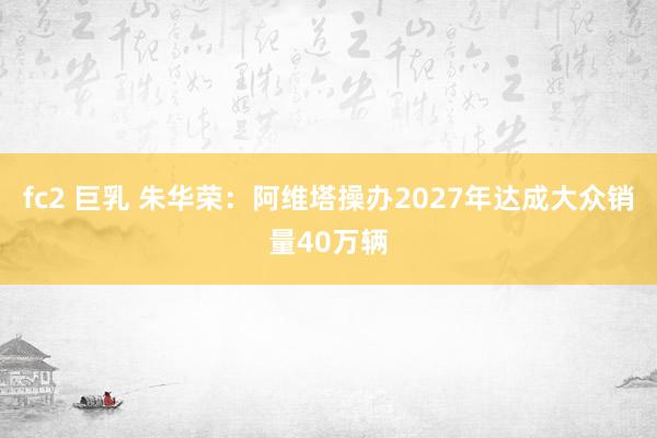 fc2 巨乳 朱华荣：阿维塔操办2027年达成大众销量40万辆