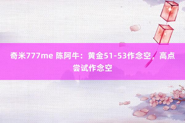 奇米777me 陈阿牛：黄金51-53作念空，高点尝试作念空