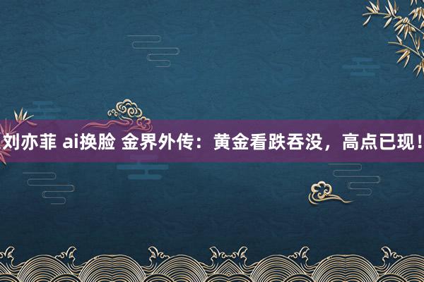 刘亦菲 ai换脸 金界外传：黄金看跌吞没，高点已现！