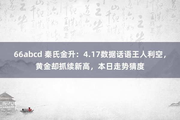 66abcd 秦氏金升：4.17数据话语王人利空，黄金却抓续新高，本日走势猜度