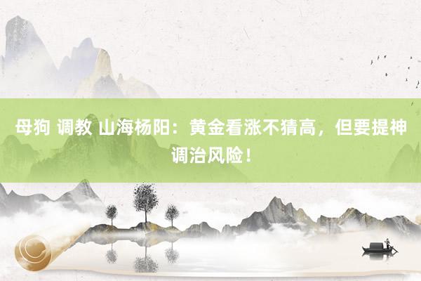 母狗 调教 山海杨阳：黄金看涨不猜高，但要提神调治风险！
