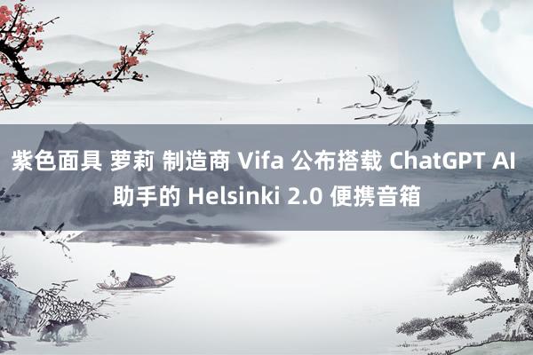 紫色面具 萝莉 制造商 Vifa 公布搭载 ChatGPT AI 助手的 Helsinki 2.0 便携音箱