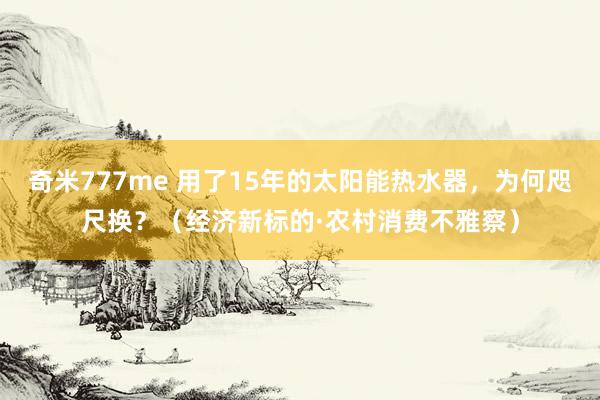 奇米777me 用了15年的太阳能热水器，为何咫尺换？（经济新标的·农村消费不雅察）