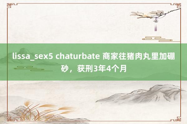 lissa_sex5 chaturbate 商家往猪肉丸里加硼砂，获刑3年4个月