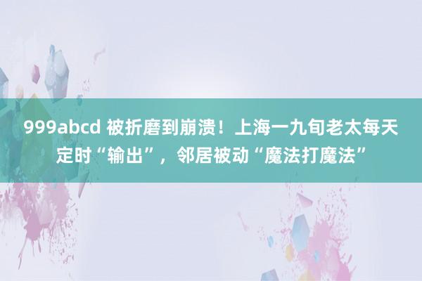 999abcd 被折磨到崩溃！上海一九旬老太每天定时“输出”，邻居被动“魔法打魔法”