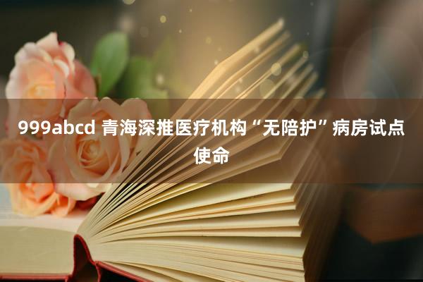 999abcd 青海深推医疗机构“无陪护”病房试点使命