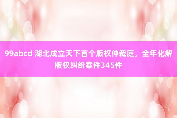 99abcd 湖北成立天下首个版权仲裁庭，全年化解版权纠纷案件345件