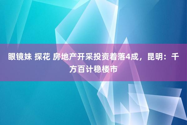 眼镜妹 探花 房地产开采投资着落4成，昆明：千方百计稳楼市
