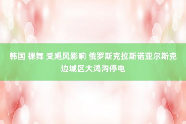 韩国 裸舞 受飓风影响 俄罗斯克拉斯诺亚尔斯克边域区大鸿沟停电