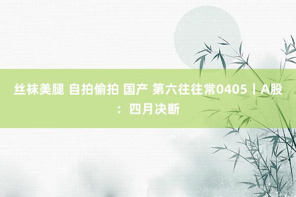 丝袜美腿 自拍偷拍 国产 第六往往常0405丨A股：四月决断
