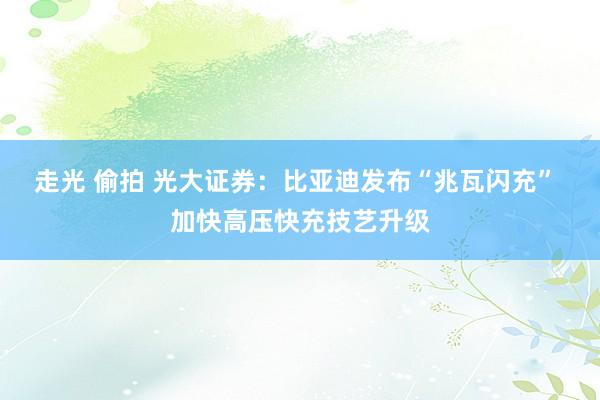 走光 偷拍 光大证券：比亚迪发布“兆瓦闪充” 加快高压快充技艺升级