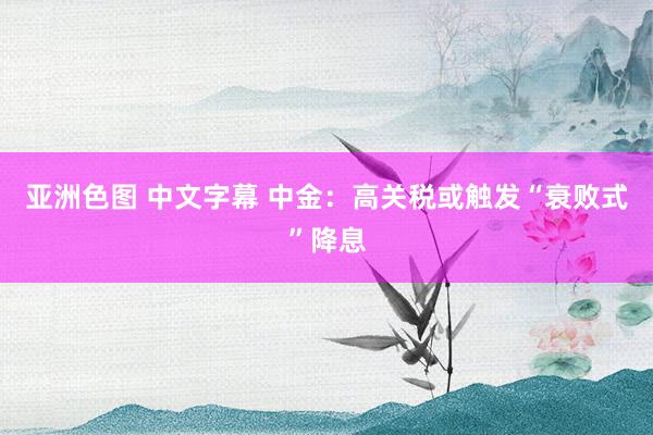 亚洲色图 中文字幕 中金：高关税或触发“衰败式”降息