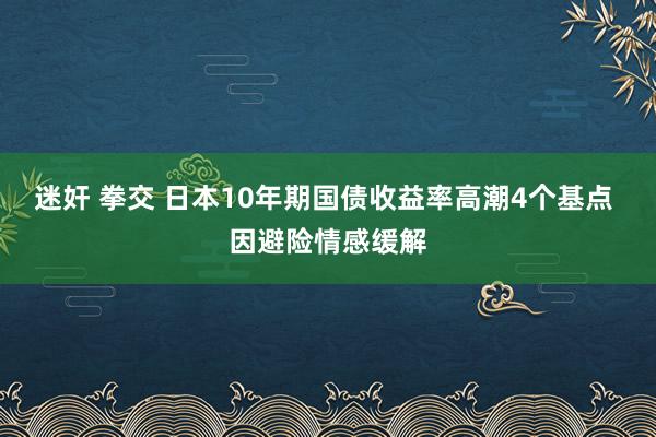 迷奸 拳交 日本10年期国债收益率高潮4个基点 因避险情感缓解