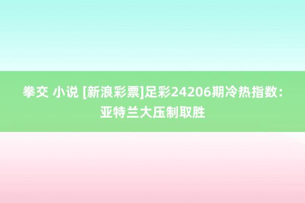 拳交 小说 [新浪彩票]足彩24206期冷热指数：亚特兰大压制取胜