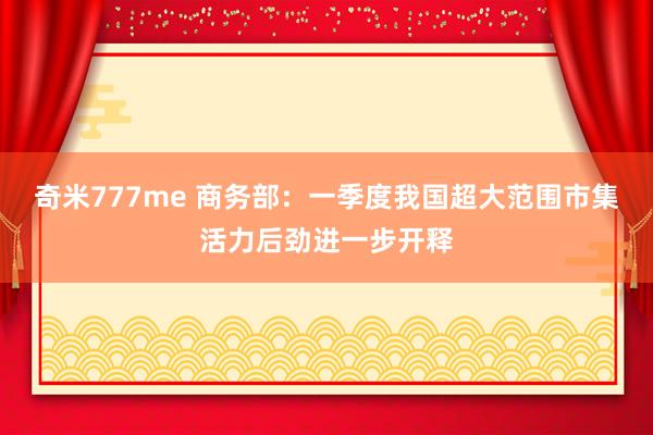 奇米777me 商务部：一季度我国超大范围市集活力后劲进一步开释
