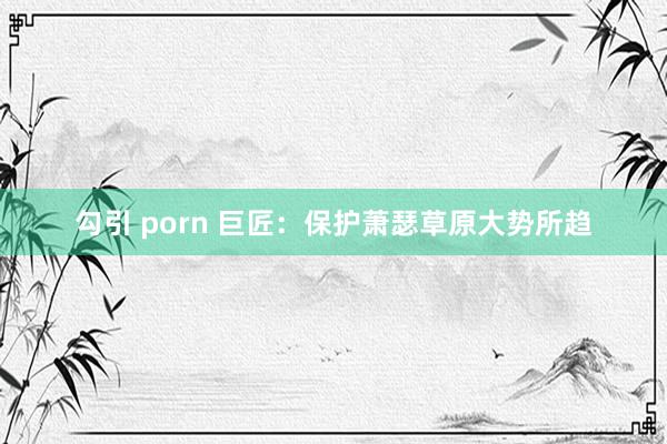 勾引 porn 巨匠：保护萧瑟草原大势所趋