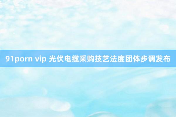 91porn vip 光伏电缆采购技艺法度团体步调发布