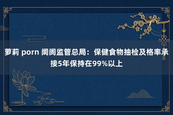 萝莉 porn 阛阓监管总局：保健食物抽检及格率承接5年保持在99%以上