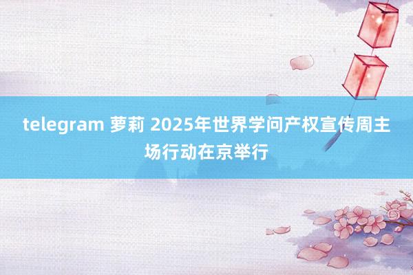 telegram 萝莉 2025年世界学问产权宣传周主场行动在京举行