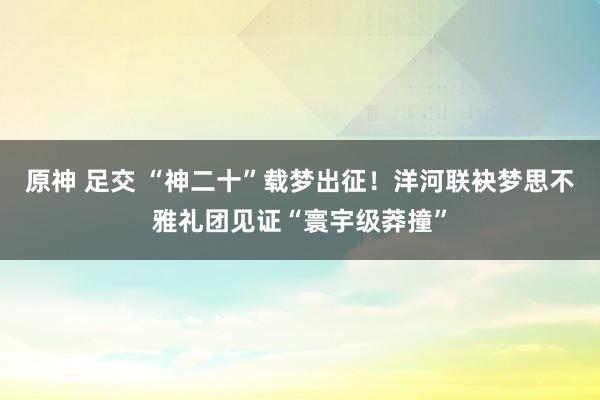原神 足交 “神二十”载梦出征！洋河联袂梦思不雅礼团见证“寰宇级莽撞”