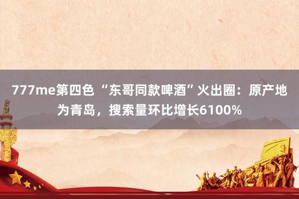 777me第四色 “东哥同款啤酒”火出圈：原产地为青岛，搜索量环比增长6100%