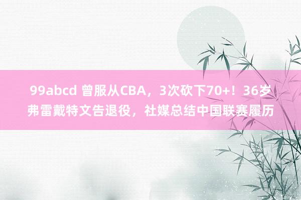 99abcd 曾服从CBA，3次砍下70+！36岁弗雷戴特文告退役，社媒总结中国联赛履历