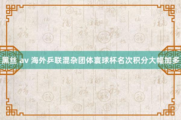黑丝 av 海外乒联混杂团体寰球杯名次积分大幅加多