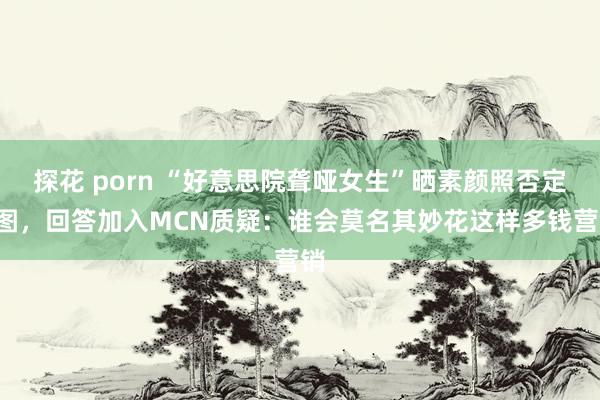 探花 porn “好意思院聋哑女生”晒素颜照否定P图，回答加入MCN质疑：谁会莫名其妙花这样多钱营销