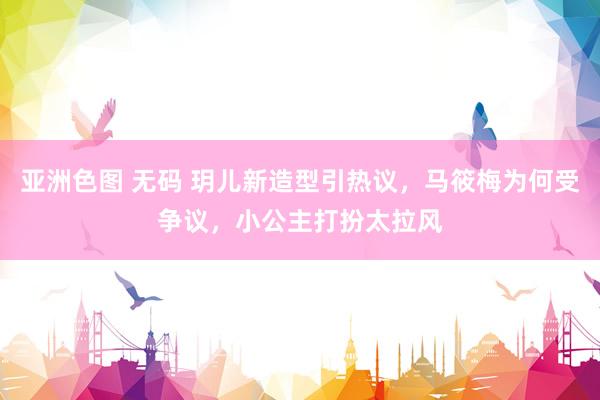 亚洲色图 无码 玥儿新造型引热议，马筱梅为何受争议，小公主打扮太拉风