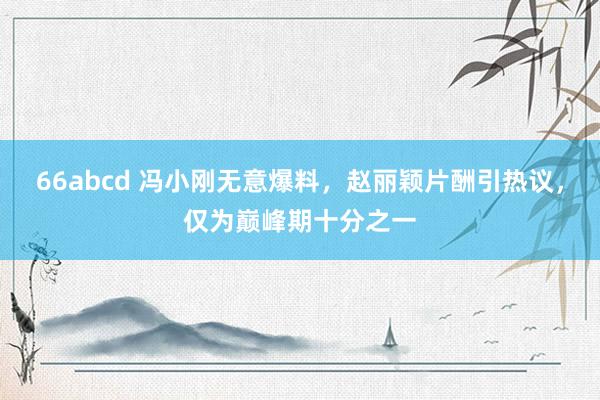 66abcd 冯小刚无意爆料，赵丽颖片酬引热议，仅为巅峰期十分之一