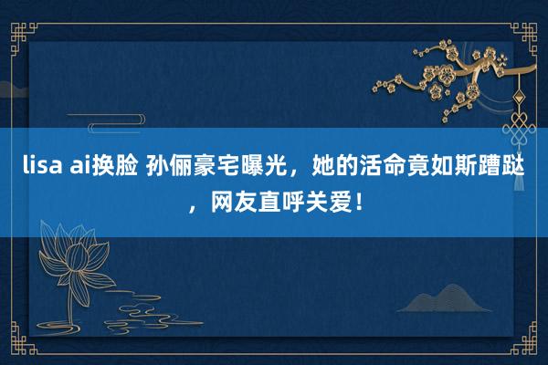 lisa ai换脸 孙俪豪宅曝光，她的活命竟如斯蹧跶，网友直呼关爱！