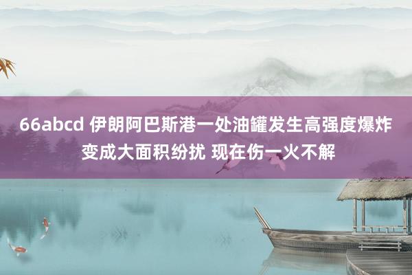 66abcd 伊朗阿巴斯港一处油罐发生高强度爆炸 变成大面积纷扰 现在伤一火不解