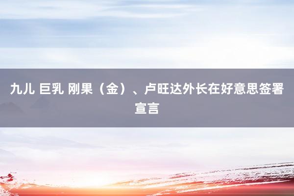 九儿 巨乳 刚果（金）、卢旺达外长在好意思签署宣言