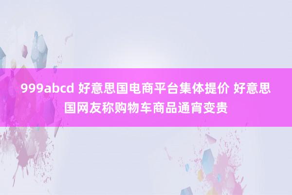 999abcd 好意思国电商平台集体提价 好意思国网友称购物车商品通宵变贵